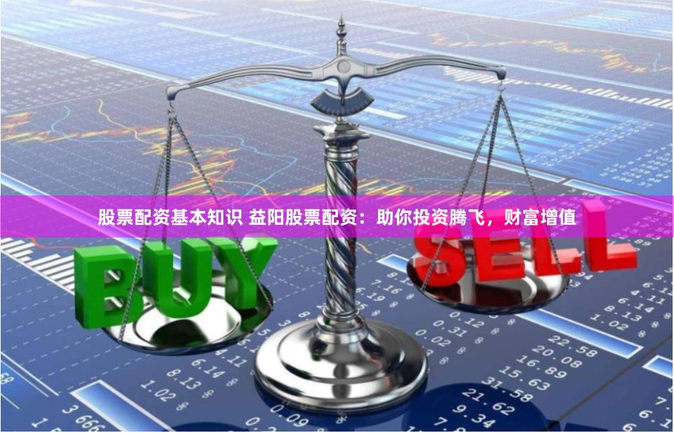 股票配资基本知识 益阳股票配资：助你投资腾飞，财富增值