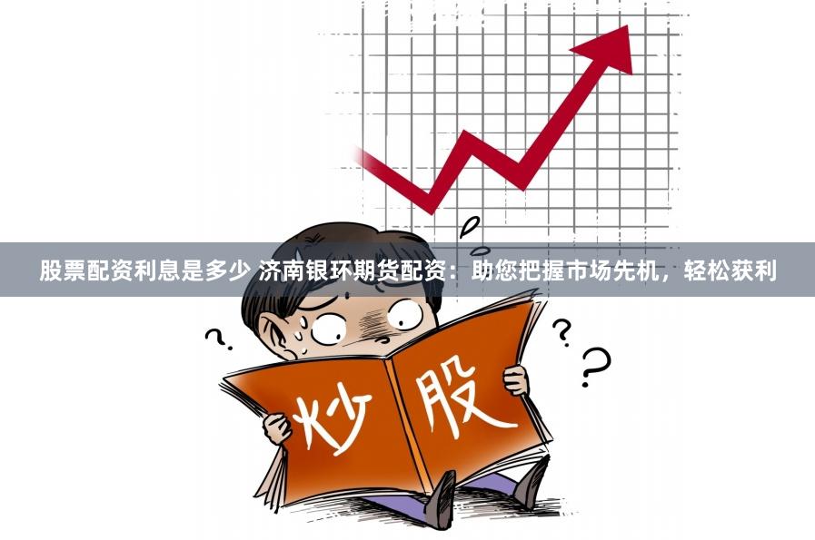 股票配资利息是多少 济南银环期货配资：助您把握市场先机，轻松获利