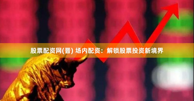 股票配资网(晋) 场内配资：解锁股票投资新境界